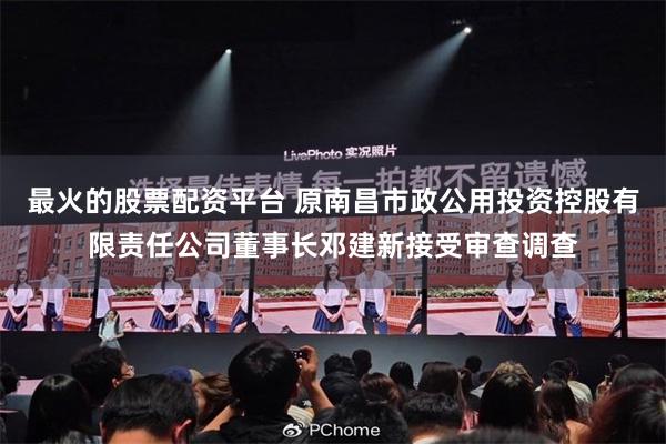 最火的股票配资平台 原南昌市政公用投资控股有限责任公司董事长邓建新接受审查调查