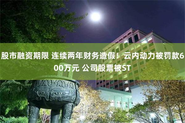 股市融资期限 连续两年财务造假！云内动力被罚款600万元 公司股票被ST