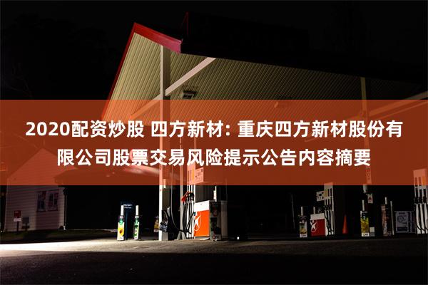 2020配资炒股 四方新材: 重庆四方新材股份有限公司股票交易风险提示公告内容摘要