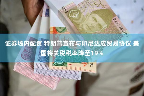 证券场内配资 特朗普宣布与印尼达成贸易协议 美国将关税税率降至19%