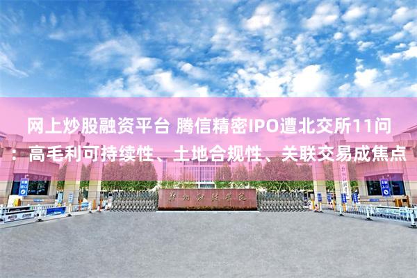 网上炒股融资平台 腾信精密IPO遭北交所11问：高毛利可持续性、土地合规性、关联交易成焦点