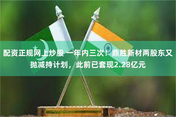 配资正规网上炒股 一年内三次！鼎胜新材两股东又抛减持计划，此前已套现2.28亿元