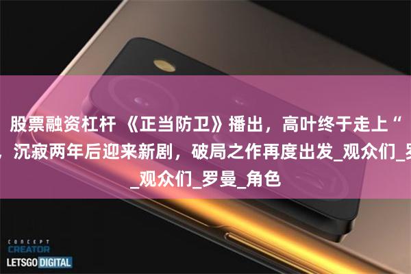 股票融资杠杆 《正当防卫》播出，高叶终于走上“上坡路”，沉寂两年后迎来新剧，破局之作再度出发_观众们_罗曼_角色
