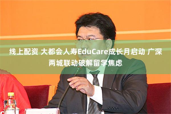 线上配资 大都会人寿EduCare成长月启动 广深两城联动破解留学焦虑