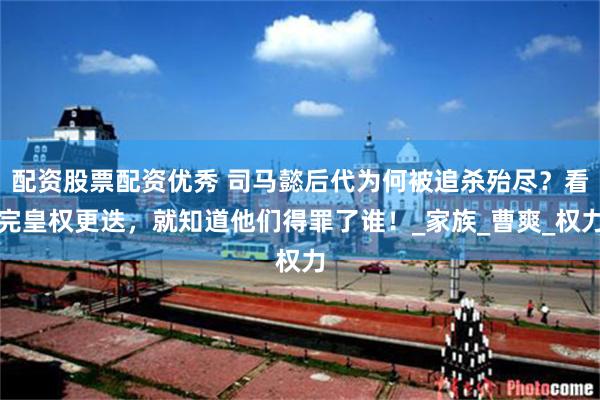 配资股票配资优秀 司马懿后代为何被追杀殆尽？看完皇权更迭，就知道他们得罪了谁！_家族_曹爽_权力