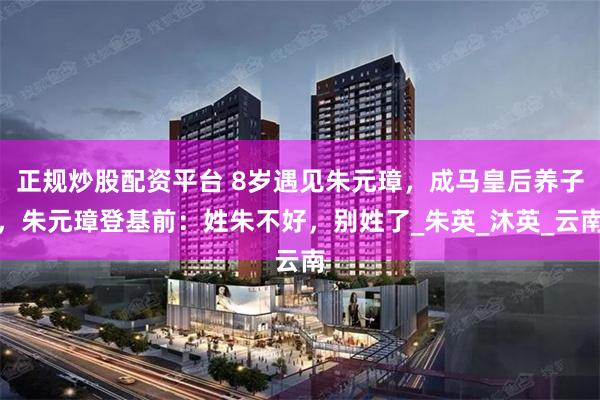 正规炒股配资平台 8岁遇见朱元璋，成马皇后养子，朱元璋登基前：姓朱不好，别姓了_朱英_沐英_云南