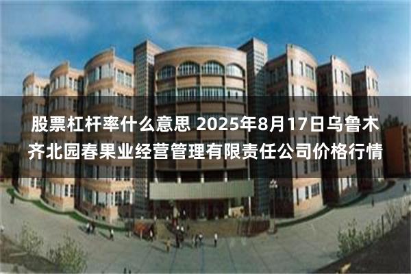 股票杠杆率什么意思 2025年8月17日乌鲁木齐北园春果业经营管理有限责任公司价格行情