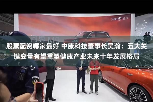股票配资哪家最好 中康科技董事长吴瀚：五大关键变量有望重塑健康产业未来十年发展格局