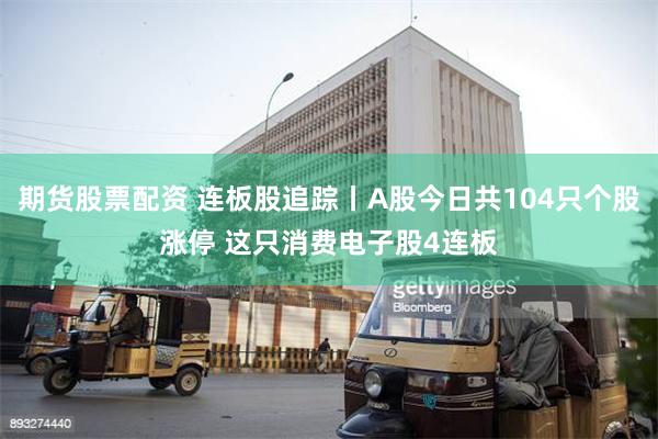 期货股票配资 连板股追踪丨A股今日共104只个股涨停 这只消费电子股4连板