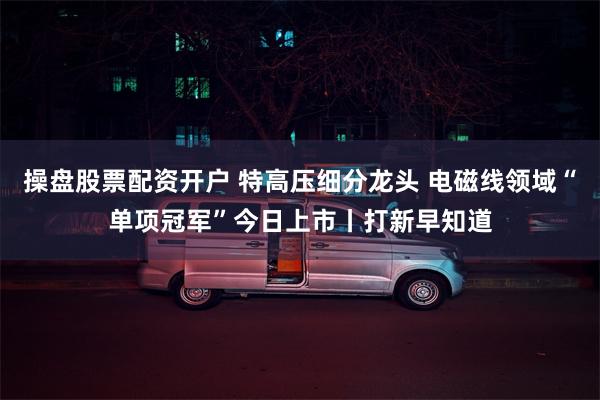 操盘股票配资开户 特高压细分龙头 电磁线领域“单项冠军”今日上市丨打新早知道
