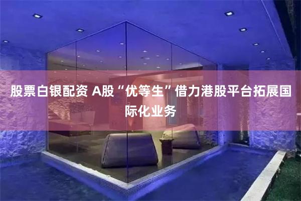股票白银配资 A股“优等生”借力港股平台拓展国际化业务