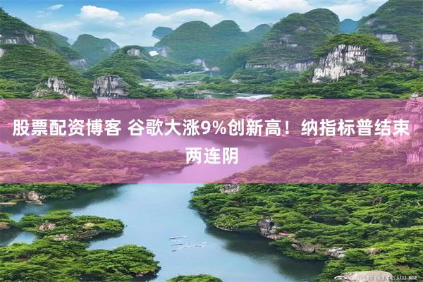 股票配资博客 谷歌大涨9%创新高！纳指标普结束两连阴