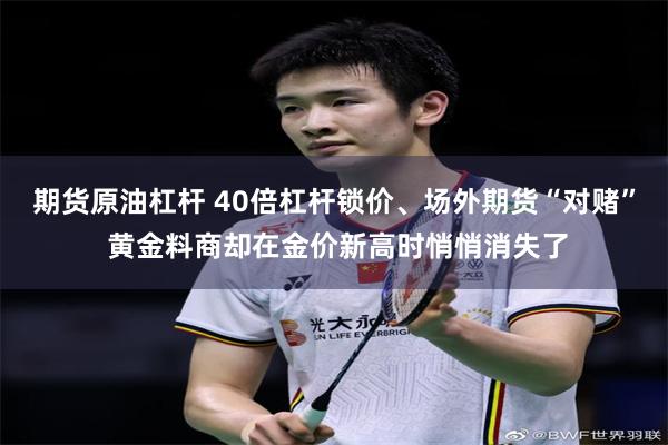期货原油杠杆 40倍杠杆锁价、场外期货“对赌” 黄金料商却在金价新高时悄悄消失了