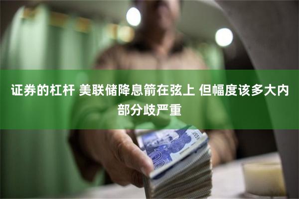 证券的杠杆 美联储降息箭在弦上 但幅度该多大内部分歧严重